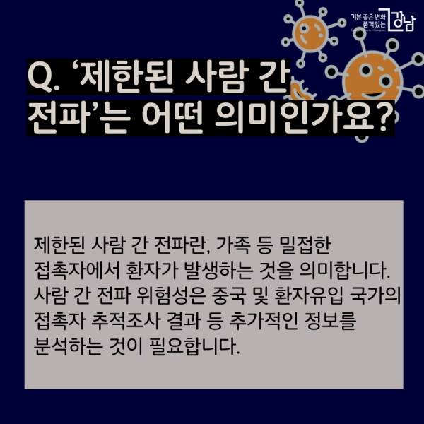 Q. ‘제한된 사람 간 전파’는 어떤 의미인가요? 제한된 사람 간 전파란, 가족 등 밀접한 접촉자에서 환자가 발생하는 것을 의미합니다. 사람 간 전파 위험성은 중국 및 환자유입 국가의 접촉자 추적조사 결과 등 추가적인 정보를 분석하는 것이 필요합니다.