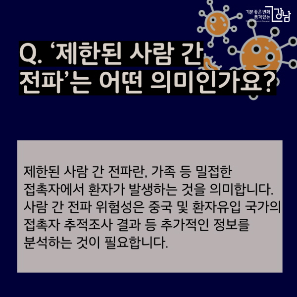 Q.  ‘제한된 사람 간 전파’는 어떤 의미인가요? 제한된 사람 간 전파란, 가족 등 밀접한 접촉자에서 환자가 발생하는 것을  의미합니다. 사람 간 전파 위험성은 중국 및 환자유입 국가의 접촉자 추적조사 결과 등 추가적인 정보를 분석하는 것이 필요합니다.