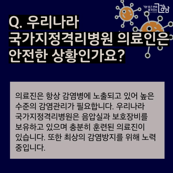 Q. 우리나라 국가지정격리병원 의료인은 안전한 상황인가요? 의료진은 항상 감염병에 노출되고 있어 높은 수준의 감염관리가 필요합니다. 우리나라 국가지정격리병원은 음압실과 보호장비를 보유하고 있으며 충분히 훈련된 의료진이 있습니다. 또한 최상의 감염방지를 위해 노력 중입니다.