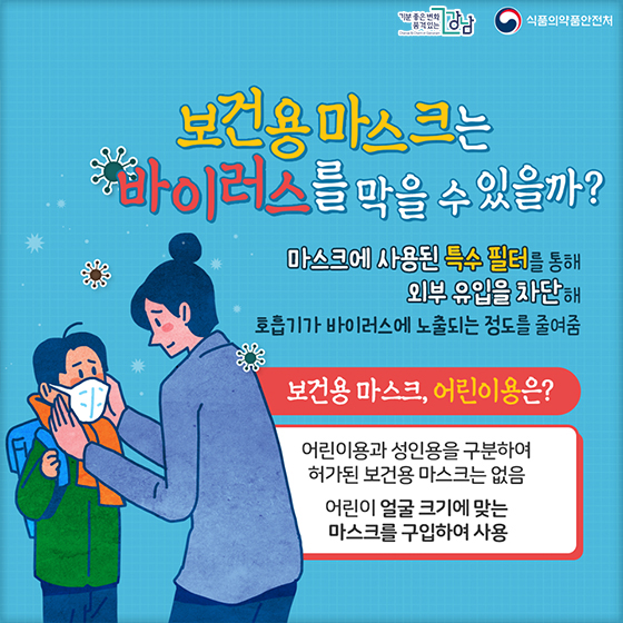 ◆ 보건용마스크는 바이러스를 막을 수 있을까? 마스크에 사용된 특수 필러를 통해 외부 유입을 차단해 호흡기가 바이러스에 노출되는 정도를 줄여줌  ◆ 보건용 마스크, 어린이용은? · 어린이용과 성인용을 구분하여 허가된 보건용 마스크는 없음  · 어린이 얼굴 크기에 맞는 마스크를 구입하여 사용