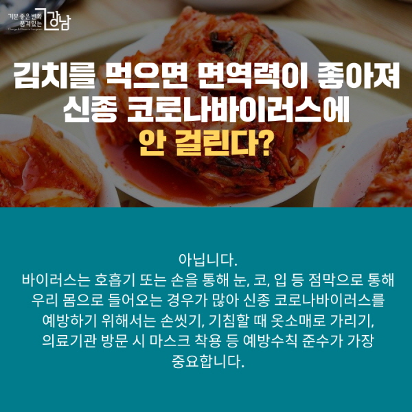 김치를 먹으면 면역력이 좋아져 신종 코로나바이러스에 안 걸린다? 아닙니다. 바이러스는 호흡기 또는 손을 통해 눈, 코, 입 등 점막으로 통해 우리 몸으로 들어오는 경우가 많아 신종 코로나바이러스를 예방하기 위해서는 손씻기, 기침할 때 옷소매로 가리기, 의료기관 방문 시 마스크 착용 등 예방수칙 준수가 가장 중요합니다.