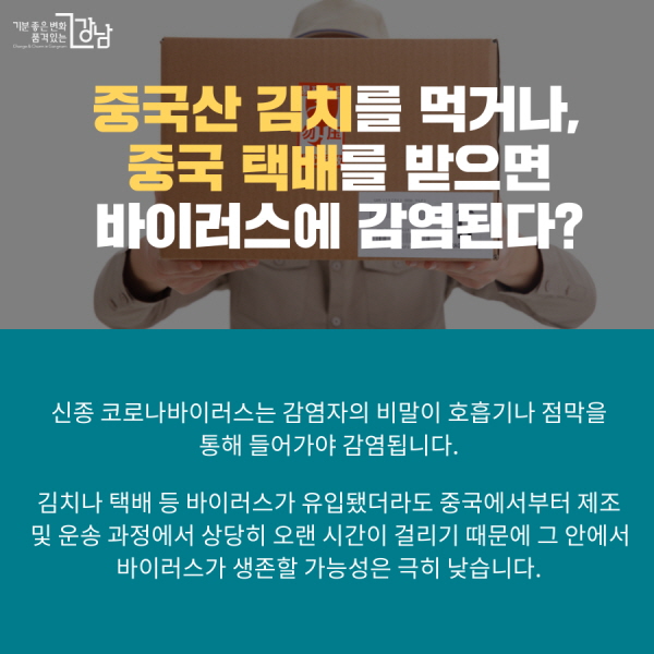 중국산 김치를 먹거나, 중국 택배를 받으면 바이러스에 감염된다? 신종 코로나바이러스는 감염자의 비말이 호흡기나 점막을 통해 들어가야 감염됩니다. 김치나 택배 등 바이러스가 유입됐더라도 중국에서부터 제조 및 운송 과정에서 상당히 오랜 시간이 걸리기 때문에 그 안에서 바이러스가 생존할 가능성은 극히 낮습니다.
