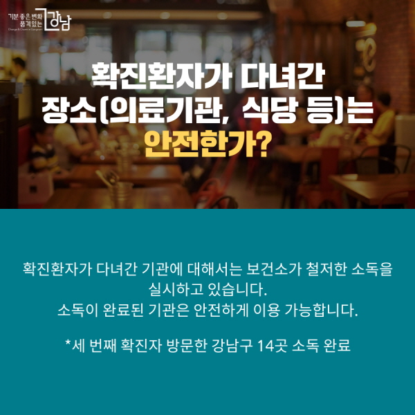 확진환자가 다녀간 장소(의료기관, 식당 등)는 안전한가? 확진환자가 다녀간 기관에 대해서는 보건소가 철저한 소독을 실시하고 있습니다. 소독이 완료된 기관은 안전하게 이용 가능합니다. *세 번째 확진자 방문한 강남구 14곳 소독 완료