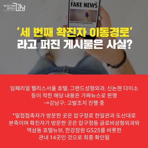 *세 번째 확진자 방문한 강남구 14곳 소독 완료 ‘세 번째 확진자 이동경로’ 라고 퍼진 게시물은 사실? 임페리얼 펠리스서울 호텔, 그랜드성형외과, 신논현 다이소 등이 적힌 해당 내용은 가짜뉴스로 판명 →강남구: 고발조치 진행 중