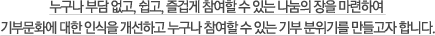 누구나 부담 없고, 쉽고, 즐겁게 참여할 수 있는 나눔의 장을 마련하여 기부문화에 대한 인식을 개선하고 누구나 참여할 수 있는 기부 분위기를 만들고자 합니다.