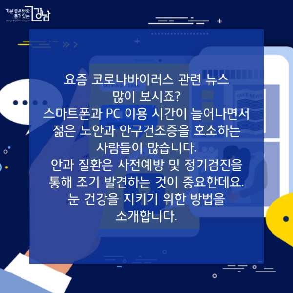 요즘 코로나바이러스 관련 뉴스 많이 보시죠? 스마트폰과 PC 이용 시간이 늘어나면서 젊은 노안과 안구건조증을 호소하는 사람들이 많습니다. 안과 질환은 사전예방 및 정기검진을 통해 조기 발견하는 것이 중요한데요. 눈 건강을 지키기 위한 방법을 소개합니다.