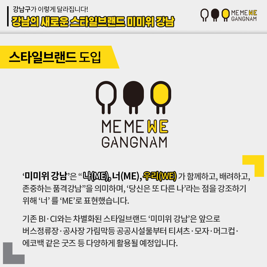 스타일브랜드 도입 ‘미미위 강남’은 “나(ME), 너(ME), 우리(WE)가 함께하고, 배려하고, 존중하는 품격강남”을 의미하며, ‘당신은 또 다른 나’라는 점을 강조하기 위해 ‘너’ 를 ‘ME’로 표현했습니다. 기존 BI·CI와는 차별화된 스타일브랜드 ‘미미위 강남’은 앞으로 버스정류장·공사장 가림막등 공공시설물부터 티셔츠·모자·머그컵·에코백 같은 굿즈 등 다양하게 활용될 예정입니다.