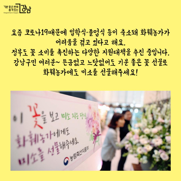  요즘 코로나19때문에 입학식·졸업식 등이 축소돼 화훼농가가  어려움을 겪고 있다고 해요.  정부도 꽃 소비를 촉진하는 다양한 지원대책을 추진 중입니다.  강남구민 여러분~ 뜬금없고 느닷없어도 기분 좋은 꽃 선물로  화훼농가에도 미소를 선물해주세요!