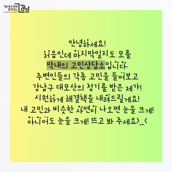 안녕하세요! 처음인데 마지막일지도 모를 막내의 고민상담소입니다. 주변인들의 각종 고민을 들어보고 강남구 대모산의 정기를 받은 제가! 시원하게 해결책을 내려드릴게요! 내 고민과 비슷한 사연이 나오면 눈을 크게! 아니어도 눈을 크게! 뜨고 봐 주세요>_<