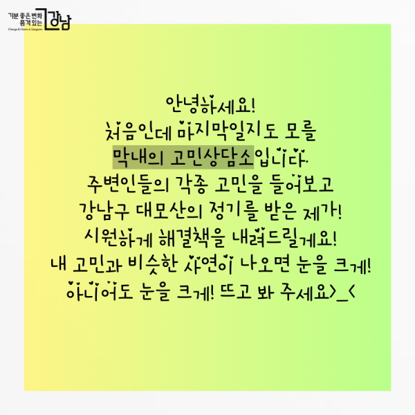 안녕하세요! 처음인데 마지막일지도 모를 막내의 고민상담소입니다. 주변인들의 각종 고민을 들어보고 강남구 대모산의 정기를 받은 제가!  시원하게 해결책을 내려드릴게요!   내 고민과 비슷한 사연이 나오면 눈을 크게! 아니어도 눈을 크게! 뜨고 봐 주세요>_<