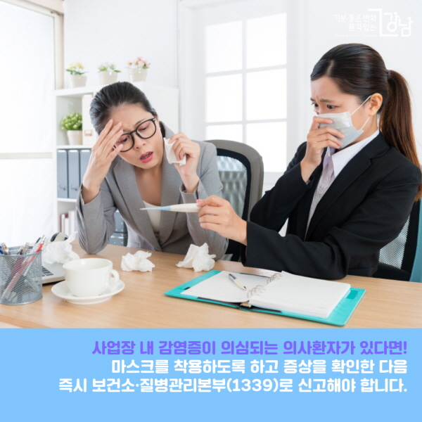 사업장 내 감염증이 의심되는 의사환자가 있다면! 마스크를 착용하도록 하고 증상을 확인한 다음 즉시 보건소(강남구 재난안전대책본부 02-3423-5555)·질병관리본부(1339)로 신고해 신속한 조치를 해야 합니다. ※ 의사환자란? ① 중국을 방문한 후 14일 이내에 발열(37.5℃ 이상) 또는 호흡기 증상(기침, 인후통 등)이 나타난 자 ② 확진환자의 증상발생기간 중 확진환자와 밀접하게 접촉한 후 14일 이내에 발열 또는 호흡기 증상(기침, 인후통 등)이 나타난 자 ③ 의사의 소견에 따라 코로나19가 의심되는 자