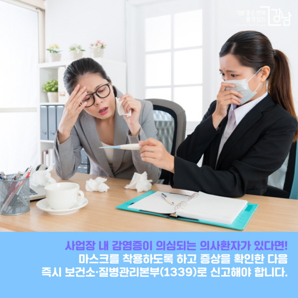 사업장 내 감염증이 의심되는 의사환자가 있다면! 마스크를 착용하도록 하고 증상을 확인한 다음 즉시 보건소(강남구 재난안전대책본부 02-3423-5555)·질병관리본부(1339)로 신고해 신속한 조치를 해야 합니다.  ※ 의사환자란? ① 중국을 방문한 후 14일 이내에 발열(37.5℃ 이상) 또는 호흡기 증상(기침, 인후통 등)이 나타난 자 ② 확진환자의 증상발생기간 중 확진환자와 밀접하게 접촉한 후 14일 이내에 발열 또는 호흡기 증상(기침, 인후통 등)이 나타난 자 ③ 의사의 소견에 따라 코로나19가 의심되는 자