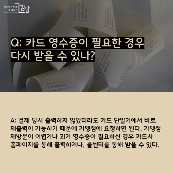 Q: 카드 영수증이 필요한 경우 다시 받을 수 있나? A: 결제 당시 출력하지 않았더라도 카드 단말기에서 바로 재출력이 가능하기 때문에 가맹점에 요청하면 된다. 가맹점 재방문이 어렵거나 과거 영수증이 필요하신 경우 카드사 홈페이지를 통해 출력하거나, 콜센터를 통해 받을 수 있다.