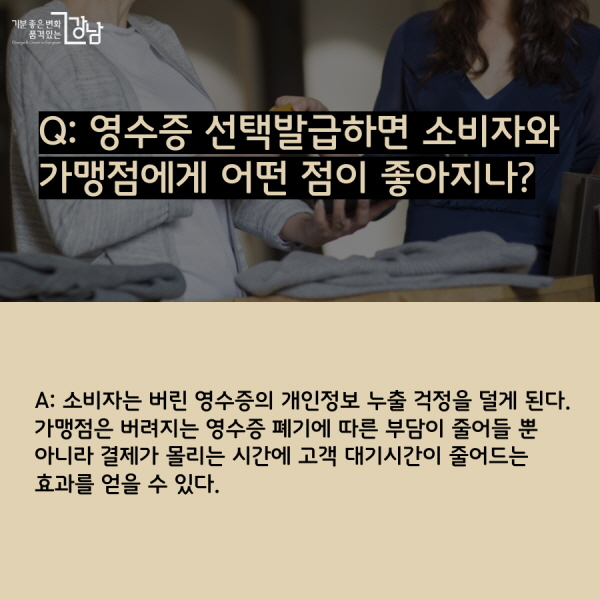 Q: 영수증 선택발급하면 소비자와 가맹점에게 어떤 점이 좋아지나? A: 소비자는 버린 영수증의 개인정보 누출 걱정을 덜게 된다. 가맹점은 버려지는 영수증 폐기에 따른 부담이 줄어들 뿐 아니라 결제가 몰리는 시간에 고객 대기시간이 줄어드는 효과를 얻을 수 있다.