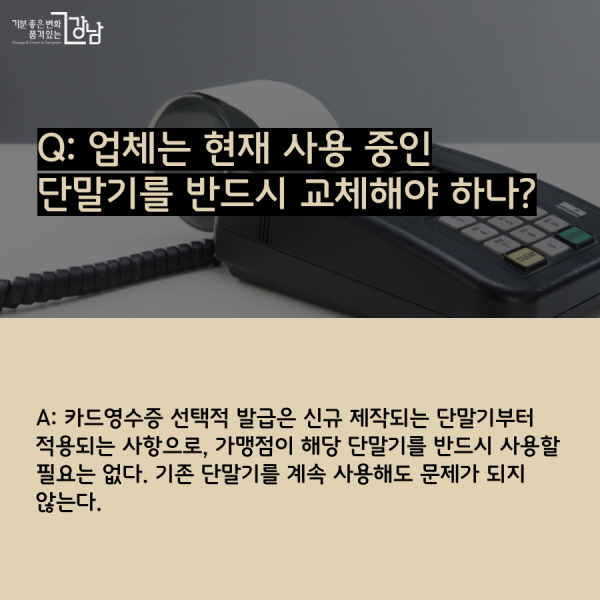 Q: 업체는 현재 사용 중인 단말기를 반드시 교체해야 하나? A: 카드영수증 선택적 발급은 신규 제작되는 단말기부터 적용되는 사항으로, 가맹점이 해당 단말기를 반드시 사용할 필요는 없다. 기존 단말기를 계속 사용해도 문제가 되지 않는다.