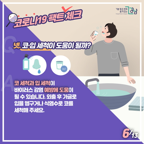 넷. 코·입 세척이 도움이 될까? 코 세척과 입 세척이 바이러스 감염 예방에 도움이 될 수 있습니다. 외출 후 가글로 입을 헹구거나 식염수로 코를 세척해 주세요.