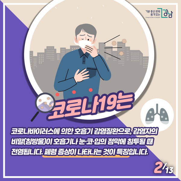 코로나19는  코로나바이러스에 의한 호흡기 감염질환으로, 감염자의 비말(침방울)이 호흡기나 눈코입의 점막에 침투될 때 전염됩니다. 폐렴 증상이 나타나는 것이 특징입니다.  사스(SARS), 메르스(MERS)와 유사하나 다른 종류의 새로운 바이러스입니다. 폐렴 증상이 나타나는 것이 특징입니다.