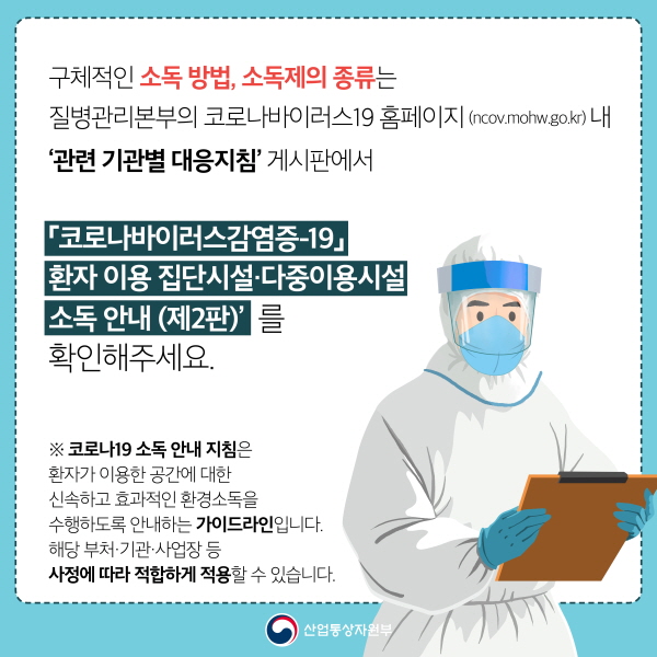 구체적인 소독 방법, 소독제의 종류는 질병관리본부의 코로나바이러스19 홈페이지(ncov.mohw.go.kr) 내 ‘관련 기관별 대응지침’ 게시판에서 ‘코로나바이러스감염증-19 환자 이용 집단시설다중이용시설 소독 안내(제2판)’를 확인해주세요.※ 코로나19 소독 안내 지침은 환자가 이용한 공간에 대한 신속하고 효과적인 환경소독을 수행하도록 안내하는 가이드라인입니다. 해당 부처·기관·사업장 등 사정에 따라 적합하게 적용할 수 있습니다.