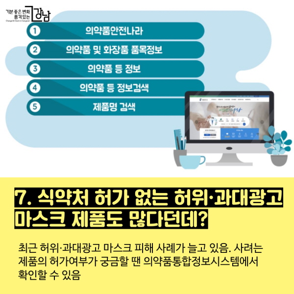 7. 식약처 허가 없는 허위·과대광고 마스크 제품도 많다던데? - 최근 허위·과대광고 마스크 피해 사례가 늘고 있음. 사려는 제품의 허가여부가 궁금할 땐  의약품통합정보시스템에서 확인할 수 있음