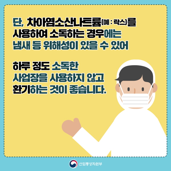 단, 차아염소산나트륨(예:락스)를 사용해 소독하는 경우에는 냄새 등 위해성이 있을 수 있어 하루 정도 소독한 사업장을 사용하지 않고 환기하는 것이 좋습니다.