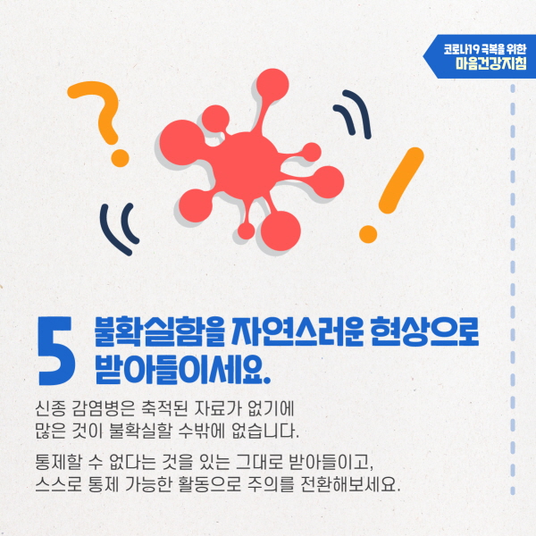 5. 불확실함을 자연스러운 현상으로 받아들이세요. 신종 감염병은 축적된 자료가 없기 때문에 많은 것이 불확실할 수밖에 없습니다. 통제할 수 없다는 것을 있는 그대로 받아들이고, 스스로 통제 가능한 활동으로 주의를 전환해보세요.