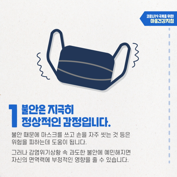 1. 불안은 지극히 정상적인 감정입니다. 불안 때문에 마스크를 쓰고 손을 자주 씻는 것 등은 위험을 피하는데 도움이 됩니다. 그러나 감염위기상황 속 과도한 불안에 예민해지면 자신의 면역력에 부정적인 영향을 줄 수 있습니다. 