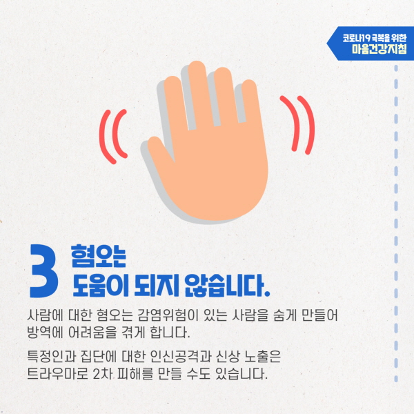 3. 혐오는 도움이 되지 않습니다. 사람에 대한 혐오는 감염위험이 있는 사람을 숨게 만들어 방역에 어려움을 겪게 합니다. 특정인과 집단에 대한 인신공격과 신상 노출은 트라우마로 2차 피해를 만들 수도 있습니다.
