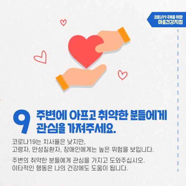 9. 주변에 아프고 취약한 분들에게 관심을 가져주세요. 코로나19는 치사율은 낮지만, 고령자, 만성질환자, 장애인에게는 높은 위험을 보입니다. 주변의 취약한 분들에게 관심을 가지고 도와주십시오. 이타적인 행동은 나의 건강에도 도움이 됩니다.