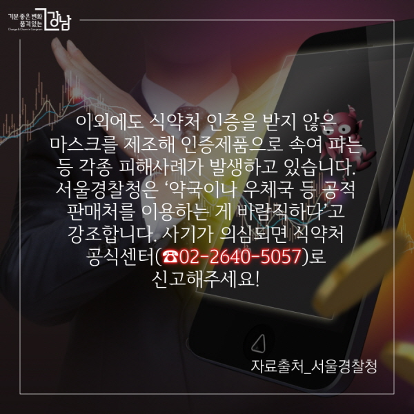  이외에도 식약처 인증을 받지 않은 마스크를 제조해 인증제품으로 속여 파는 등 각종 피해사례가 발생하고 있습니다. 서울경찰청은 ‘약국이나 우체국 등 공적 판매처를 이용하는 게 바람직하다’고 강조합니다. 사기가 의심되는 글은 식약처 공식센터(☎02-2640-5057)에 신고해주세요!   자료출처_서울경찰청