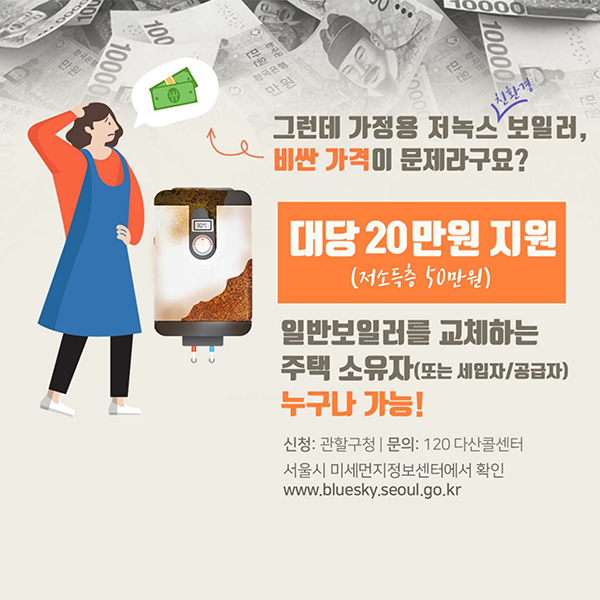 그런데 가정용 저녹스 친환경 보일러, 비싼 가격이 문제라구요? 대당 20만원 지원(저소득층 50만원)일반보일러를 교체하는 주택 소유자(또는 세입자/공급자) 누구나 가능! 신청:관할구청 문의:120 다산콜센터 서울시 미세먼지정보센터에서 확인 www.bluesky.seoul.go.kr