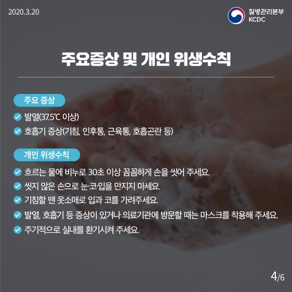 주요 증상 및 개인 위생수칙 주요 증상 - 발열(37.5℃ 이상) - 호흡기 증상(기침, 인후통, 근육통, 호흡곤란 등) 개인 위생수칙 - 흐르는 물에 비누로 30초 이상 꼼꼼하게 손을 씻어 주세요. - 씻지 않은 손으로 눈·코·입을 만지지 마세요. - 기침할 땐 옷소매로 입과 코를 가려주세요. - 발열, 호흡기 등 증상이 있거나 의료기관에 방문할 때는 마스크를 착용해 주세요. - 주기적으로 실내를 환기시켜 주세요.