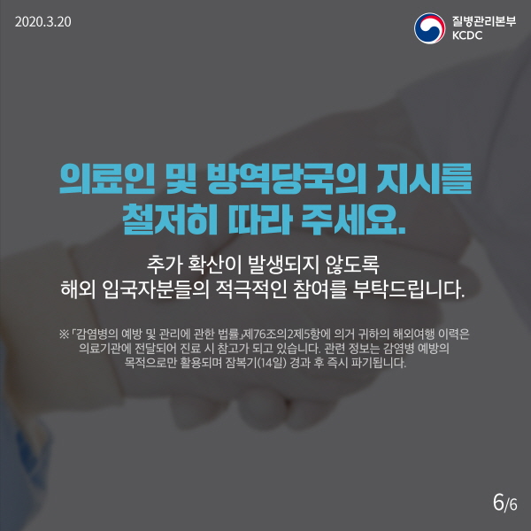 의료인 및 방역당국의 지시를 철저히 따라 주세요. 추가 확산이 발생되지 않도록 해외 입국자분들의 적극적인 참여를 부탁드립니다. ※ ‘감염병의 예방 및 관리에 관한 법률’ 제76조의2제5항에 의거 귀하의 해외여행 이력은 의료기관에 전달돼 진료 시 참고가 되고 있습니다. 관련 정보는 감염병 예방 목적으로만 활용되며 잠복기(14일) 경과 후 즉시 파기됩니다.