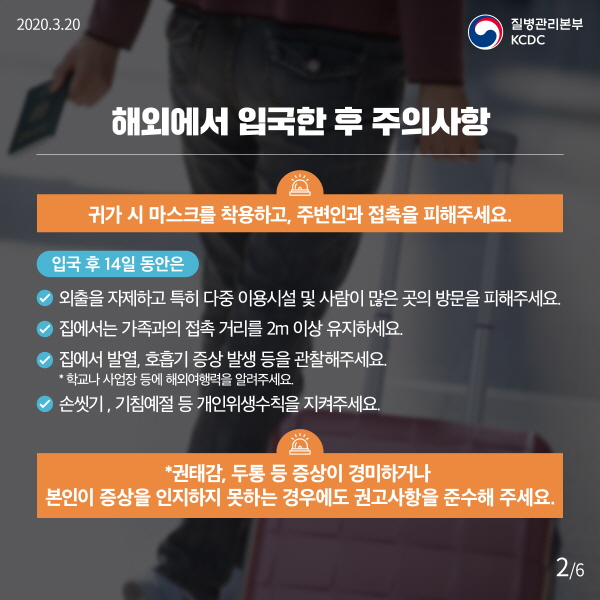 해외에서 입국한 후 주의사항 귀가 시 마스크를 착용하고, 주변인과 접촉을 피해주세요. 입국 후 14일 동안은 - 외출을 자제하고 특히 다중이용시설 및 사람이 많은 곳의 방문을 피해주세요. - 집에서는 가족과의 접촉 거리를 2m 이상 유지하세요. - 집에서 발열, 호흡기 증상 발생 등을 관찰해 주세요 ⁕ 학교나 사업장 등에 해외여행력을 알려주세요. - 손씻기, 기침예절 등 개인위생수칙을 지켜주세요. ⁕ 권태감, 두통 등 증상이 경미하거나 본인이 증상을 인지하지 못하는 경우에도 권고사항을 준수해 주세요.