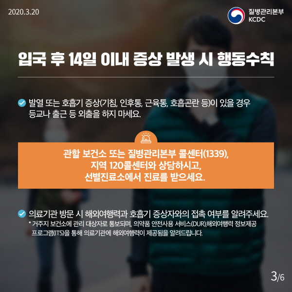입국 후 14일 이내 증상 발생 시 행동수칙 - 발열 또는 호흡기 증상(기침, 인후통, 근육통, 호흡곤란 등)이 있을 경우 등교나 출근 등 외출을 하지 마세요. 관할 보건소 또는 질병관리본부 콜센터(1339), 지역 120콜센터와 상담하시고, 선별진료소에서 진료를 받으세요. - 의료기관 방문 시 해외여행력과 호흡기 증상자와의 접촉 여부를 알려주세요. ⁕ 거주지 보건소에 관리 대상자로 통보되며, 의약품 안전사용 서비스(DUR), 해외여행력 정보제공 프로그램(ITS)을 통해 의료기관에 해외여행력이 제공됨을 알려드립니다.
