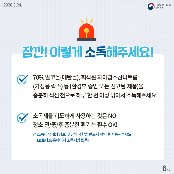 잠깐, 이렇게 소독해주세요! - 70% 알코올(에탄올), 희석된 차아염소산나트륨(가정용 락스) 등 (환경부 승인 또는 신고된 제품)을 충분히 적신 천으로 하루 한 번 이상 닦아서 소독해주세요. - 소독제를 과도하게 사용하는 것은 NO! 청소 전/중/후 충분한 환기는 필수 OK! ※ 소독제 유해성 정보 및 유의사항을 반드시 확인 후 사용해주세요(코로나19 홈페이지 소독지침 활용)