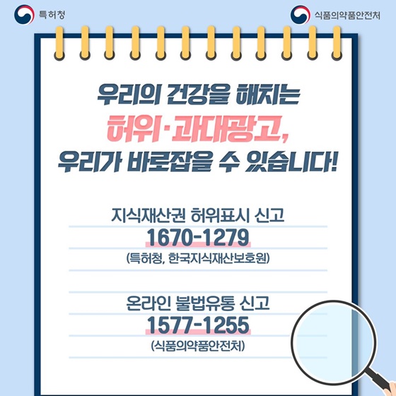 의료기기가 아님에도 의료기기의 효능 효과를 표방하는 허위·과대광고를 조심하세요! 우리의 건강을 해치는 허위·과대광고, 우리가 바로잡을 수 있습니다! · 지식재산권 허위표시 신고 ☎ 1670-1279 (특허청, 한국지식재산보호원) · 온라인 불법유통 신고 ☎ 1577-1255 (식품의약품안전처)