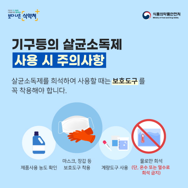 기구등의 살균소독제 사용 시 주의사항 살균소독제를 희석해 사용할 때는 보호도구를 꼭 사용해야 합니다. 제품사용 농도 확인 마스크, 장갑 등 보호도구 착용 계량도구 사용 물로만 희석(단, 온수 또는 열수로 희석 금지)