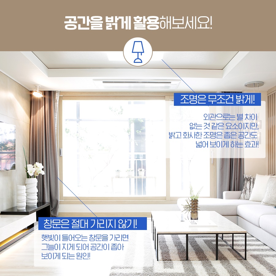 2. 공간을 밝게 활용해보세요! - 조명은 무조건 밝게! · 외관으로는 별 차이 없는 것 같은 요소이지만, 밝고 화사한 조명은 좁은 공간도 넓어 보이게 하는 효과! - 창문은 절대 가리지 않기! · 햇빛이 들어오는 창문을 가리면, 그늘이 지게 되어 공간이 좁아 보이게 되는 원인!