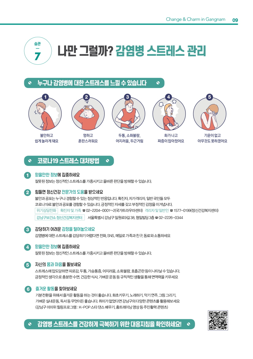 습관 7. 나만 그럴까? 감염병 스트레스 관리 누구나 감염병에 대한 스트레스를 느낄 수 있습니다. “불안하고 쉽게 놀라게 돼요” “멍하고 혼란스러워요” 두통, 소화불량, 어지러움, 두근거림 “화가 나고 짜증이 많아졌어요” “기운이 없고 아무것도 못하겠어요” 코로나19 스트레스 대처방법 1. 믿을만한 정보에 집중하세요 잘못된 정보는 정신적인 스트레스를 가중시키고 올바른 판단을 방해할 수 있습니다. 2. 힘들면 정신건강 전문가의 도움을 받으세요 불안과 공포는 누구나 경험할 수 있는 정상적인 반응입니다. 확진자, 자가격리자, 일반 국민들 모두 코로나19로 불안과 공포를 경험할 수 있습니다. 긍정적인 자세를 갖고 부정적인 감정을 이겨냅시다. - 위기상담전화 확진자 및 가족 ☎ 02-2204-0001~2(국가트라우마센터) 격리자 및 일반인 ☎ 1577-0199(정신건강복지센터) - 강남구보건소 정신건강복지센터 서울특별시 강남구 일원로9길 38, 형일빌딩 3층 ☎ 02-2226-0344 3. 감당하기 어려운 감정을 털어놓으세요 감염병에 대한 스트레스를 감당하기 어렵다면 전화, SNS, 메일로 가족과 친구, 동료와 소통하세요. 4. 믿을만한 정보에 집중하세요 잘못된 정보는 정신적인 스트레스를 가중시키고 올바른 판단을 방해할 수 있습니다. 5. 자신의 몸과 마음을 돌보세요 스트레스에 압도당하면 피로감, 두통, 가슴통증, 어지러움, 소화불량, 호흡곤란 등이 나타날 수 있습니다. 긍정적인 생각으로 충분한 수면, 건강한 식사, 가벼운 운동 등 규칙적인 생활을 통해 면역력을 키우세요. 6. 즐거운 활동을 찾아보세요 기분전환을 위해서 즐거운 활동을 하는 것이 좋습니다. 화초키우기, 노래하기, 악기 연주, 그림 그리기, 가벼운 실내운동, 독서 등 무엇이든 좋습니다. 취미가 없었다면 강남구의 다양한 콘텐츠를 활용해보세요. (강남구 미미위 힐링프로그램 : K-POP 스타 댄스 배우기, 홈트레이닝 영상 등 주민활력 콘텐츠) 감염병 스트레스를 건강하게 극복하기 위한 대응지침을 확인하세요!