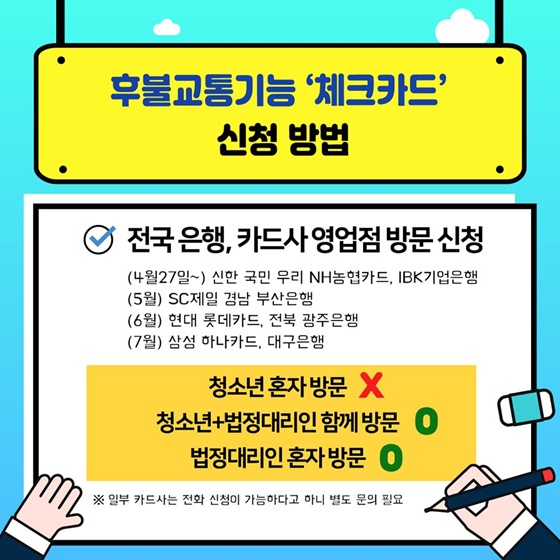 후불교통기능 ‘체크카드’ 신청 방법 - 전국은행, 카드사 영업점 방문신청 (4월 27일~) 신한 국민 우리 NH농협카드, IBK기업은행   (5월) SC제일 경남 부산은행   (6월) 현대 롯데카드, 전북 광주은행   (7월) 삼성 하나카드, 대구은행  · 청소년 혼자 방문 ×  · 청소년 + 법정대리인 함께 방문 ○  · 법정대리인 혼자 방문 ○   ※ 일부 카드사는 전화 신청이 가능하다고 하니 별도 문의 필요