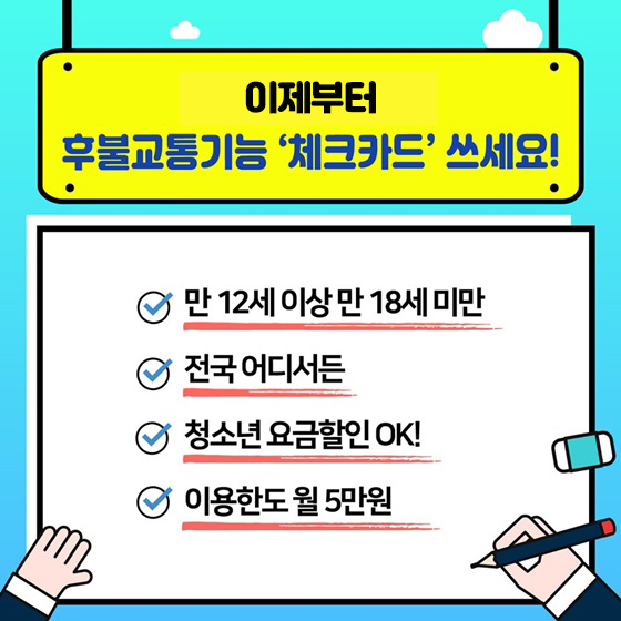 이제부터 후불교통기능 ‘체크카드’ 쓰세요! - 현재 만 18세 이상에서 만 12세 이상으로 조정 - 전국 어디서든 - 청소년 요금할인 OK!   - 이용한도 월 5만 원