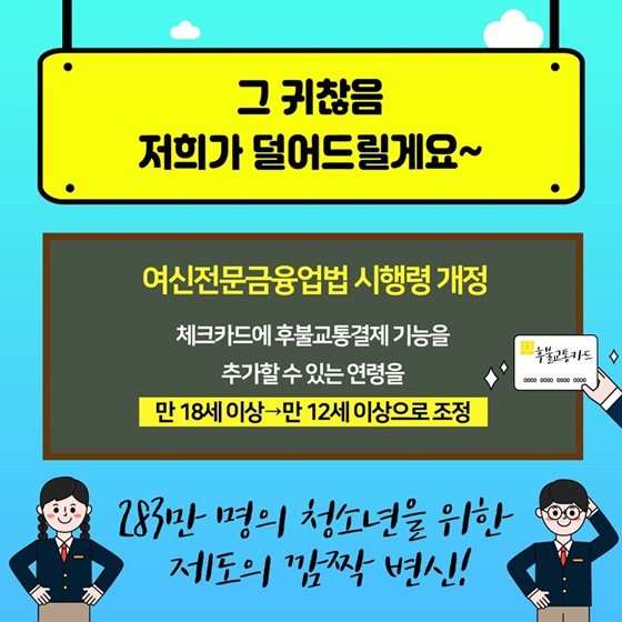 그 귀찮음 저희가 덜어드릴게요~ 283만 명의 청소년을 위한 제도의 깜짝 변신!  ☞ 여신전문금융업법 시행령 개정  체크카드에 후불교통결제 기능을 추가할 수 있는 연령을 만 18세 이상에서 만 12세 이상으로 조정