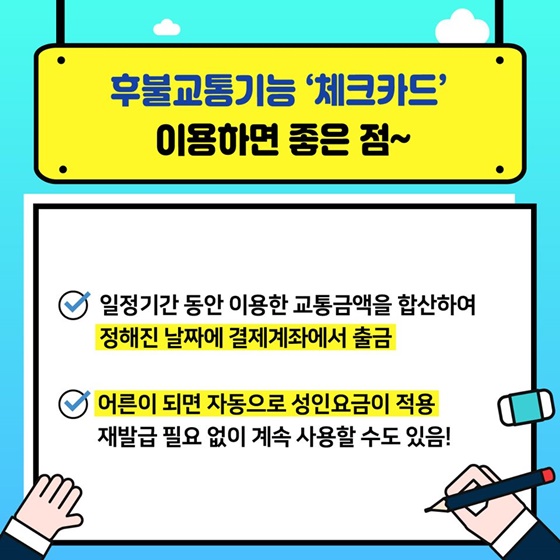 후불교통기능 ‘체크카드’ 이용하면 좋은 점~ - 일정기간 동안 이용한 교통금액을 합산하여 정해진 날짜에 결제계좌에서 출금 - 어른이 되면 자동으로 성인요금이 적용 재발급 필요 없이 계속 사용할 수도 있음!