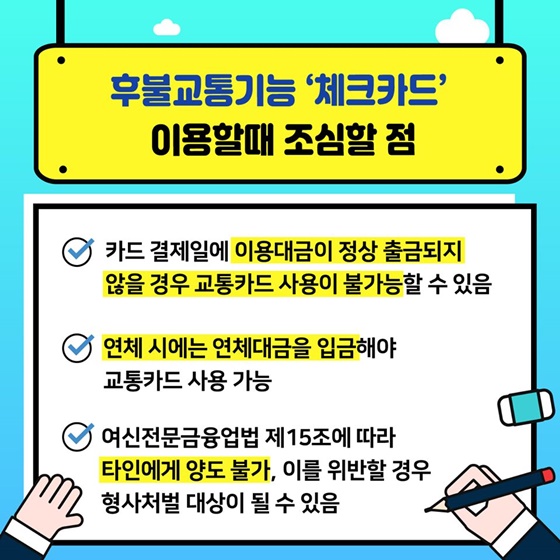 후불교통기능 ‘체크카드’ 이용할 때 조심할 점 - 카드 결제일에 이용대금이 정상 출금되지 않을 경우 교통카드 사용이 불가능할 수 있음 - 연체 시에는 연체대금을 입금해야 교통카드 사용 가능 - 여신전문금융업법 제15조에 따라 타인에게 양도 불가, 이를 위반할 경우 형사처벌 대상이 될 수 있음