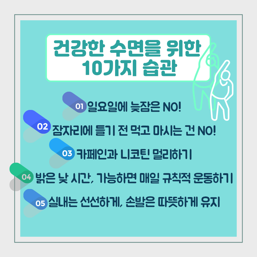  건강한 수면을 위한 10가지 습관 ① 일요일에 늦잠은 NO!  ② 잠자리에 들기 전 먹고 마시는 건 NO!  ③ 카페인과 니코틴 멀리하기 ④ 밝은 낮 시간, 가능하면 매일 규칙적 운동하기 ⑤ 실내는 선선하게, 손발은 따뜻하게 유지