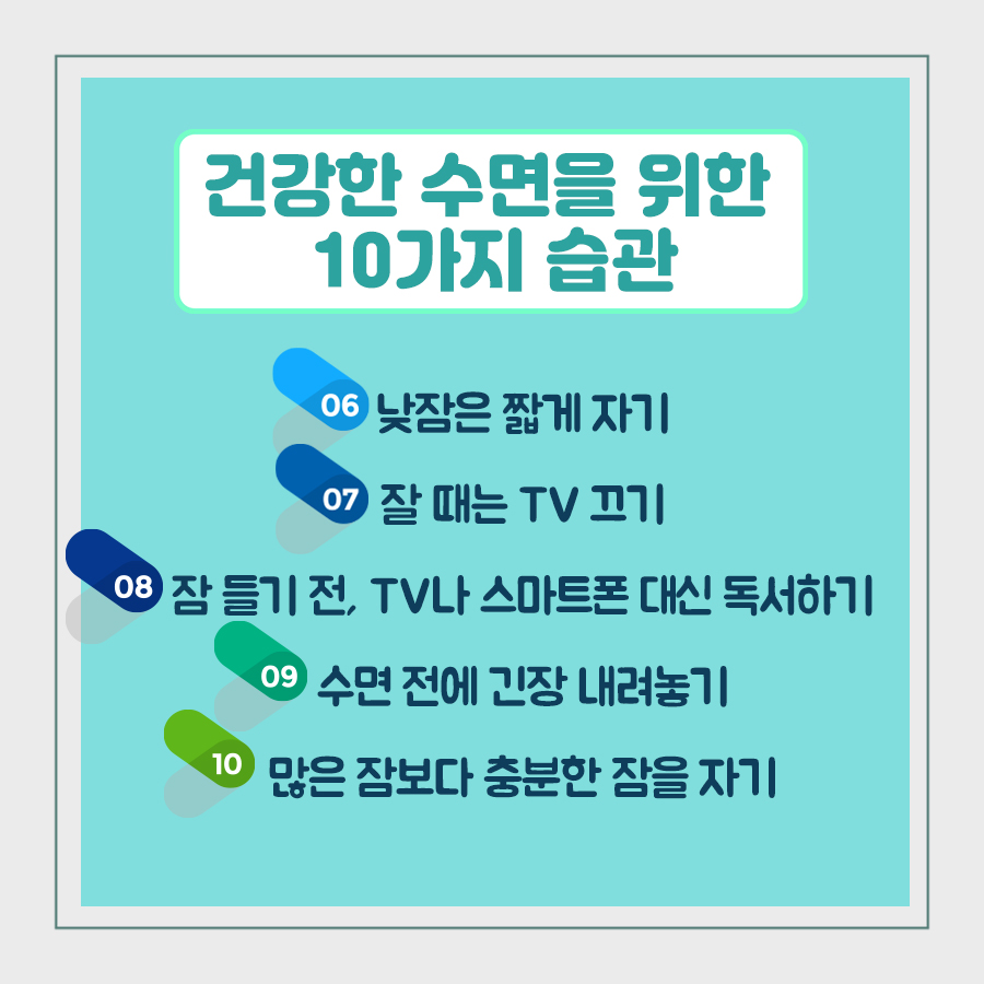 건강한 수면을 위한 10가지 습관 ⑥ 낮잠은 짧게 자기 ⑦ 잘 때는 TV 끄기 ⑧ 잠 들기 전, TV나 스마트폰 대신 독서하기 ⑨ 수면 전에 긴장 내려놓기 ⑩ 많은 잠보다 충분한 잠을 자기