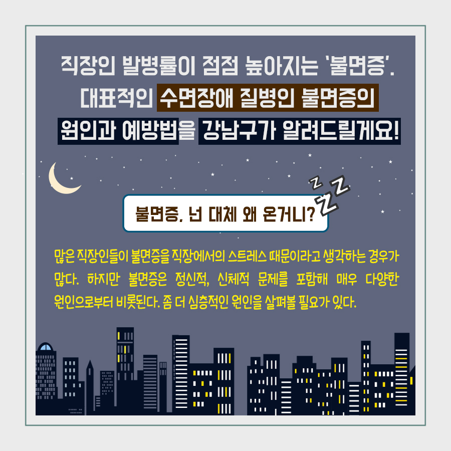 직장인 발병률이 점점 높아지는 ‘불면증’. 대표적인 수면장애 질병인 불면증의 원인과 예방법을 강남구가 알려드릴게요!  불면증, 넌 대체 왜 온거니? 많은 직장인들이 불면증을 직장에서의 스트레스 때문이라고 생각하는 경우가 많다. 하지만 불면증은 정신적, 신체적 문제를 포함해 매우 다양한 원인으로부터 비롯된다. 좀 더 심층적인 원인을 살펴볼 필요가 있다.