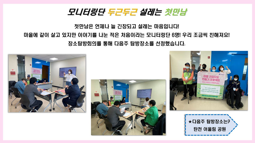 모니터링단 두근두근 설레는 첫만남 첫만남은 언제나 늘 긴장되고 설레는 마음입니다. 마을에 같이 살고 있지만 이야기를 나눈 적은 첨으이라는 모니터링단 6명! 우리조금씩 친해져요! 장소탐방회의를 통해 다음주 탐방장소를 선정했습니다.