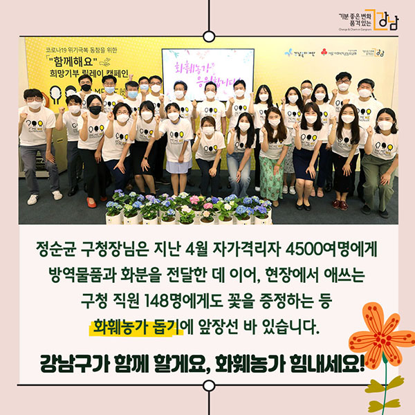 정순균 구청장님은 지난 4월 자가격리자 4500여명에게 방역물품과 화분을 전달한 데 이어, 현장에서 애쓰는 구청 직원 148명에게도 꽃을 증정하는 등 화훼농가 돕기에 앞장선 바 있습니다. 강남구가 함께 할게요, 화훼농가 힘내세요!