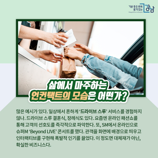 삶에서 마주하는 언컨택트의 모습은 어떤가? 많은 예시가 있다. 일상에서 흔하게 ‘드라이브 스루’ 서비스를 경험하지 않나. 드라이브 스루 결혼식, 장례식도 있다. 요즘엔 온라인 패션쇼를 통해 고객의 선호도를 즉각적으로 파악한다. 또, SM에서 온라인으로 슈퍼M ‘Beyond LIVE’ 콘서트를 했다. 관객을 화면에 배경으로 띄우고 인터랙티브를 구현해 폭발적 인기를 끌었다. 이 정도면 대체재가 아닌, 확실한 비즈니스다.